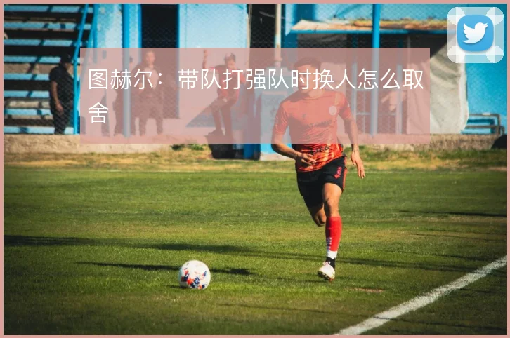 图赫尔:带队打强队时换人怎么取舍