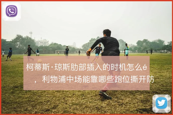 柯蒂斯·琼斯肋部插入的时机怎么选,利物浦中场能靠哪些跑位撕开防线