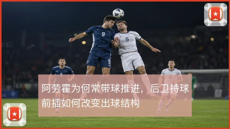 阿劳霍为何常带球推进,后卫持球前插如何改变出球结构