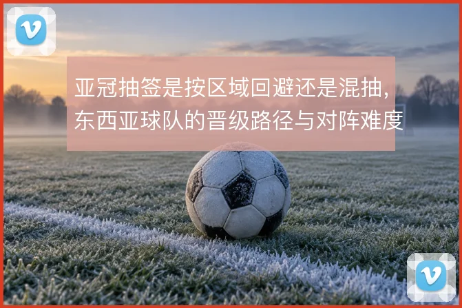 亚冠抽签是按区域回避还是混抽,东西亚球队的晋级路径与对阵难度如何取舍