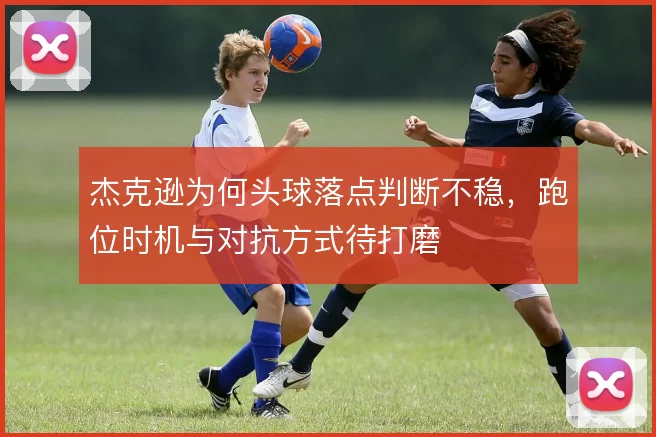杰克逊为何头球落点判断不稳，跑位时机与对抗方式待打磨