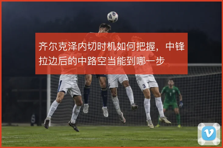 齐尔克泽内切时机如何把握，中锋拉边后的中路空当能到哪一步