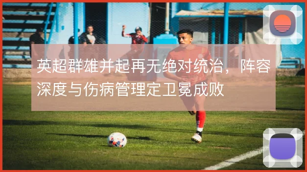 英超群雄并起再无绝对统治,阵容深度与伤病管理定卫冕成败