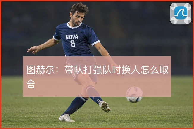 图赫尔：带队打强队时换人怎么取舍