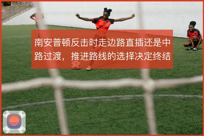 南安普顿反击时走边路直插还是中路过渡,推进路线的选择决定终结质量