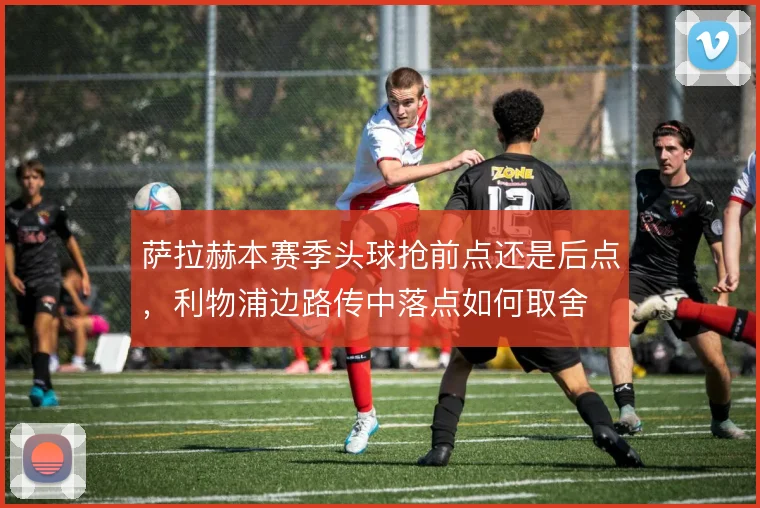 萨拉赫本赛季头球抢前点还是后点，利物浦边路传中落点如何取舍