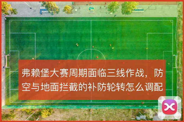 弗赖堡大赛周期面临三线作战,防空与地面拦截的补防轮转怎么调配才够稳