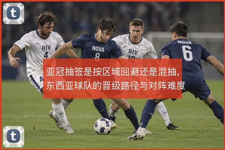 亚冠抽签是按区域回避还是混抽,东西亚球队的晋级路径与对阵难度如何取舍
