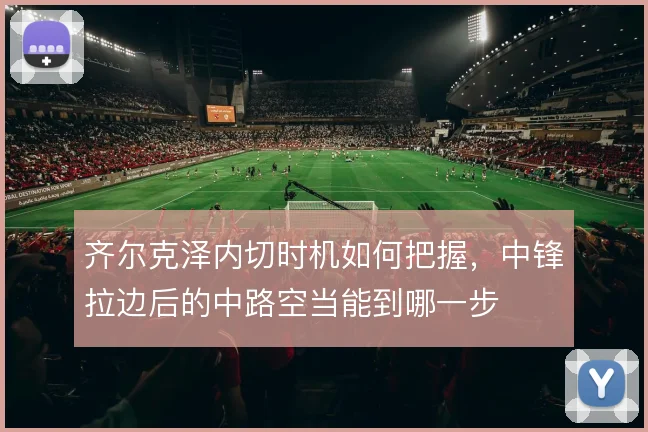 齐尔克泽内切时机如何把握，中锋拉边后的中路空当能到哪一步