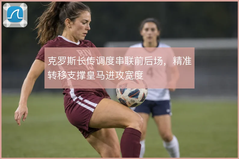 克罗斯长传调度串联前后场,精准转移支撑皇马进攻宽度