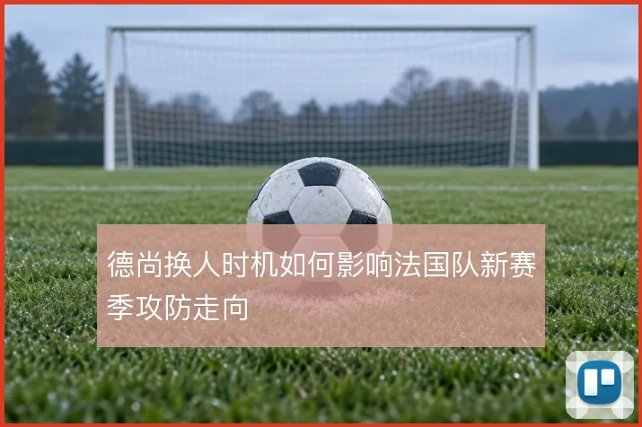 德尚换人时机如何影响法国队新赛季攻防走向