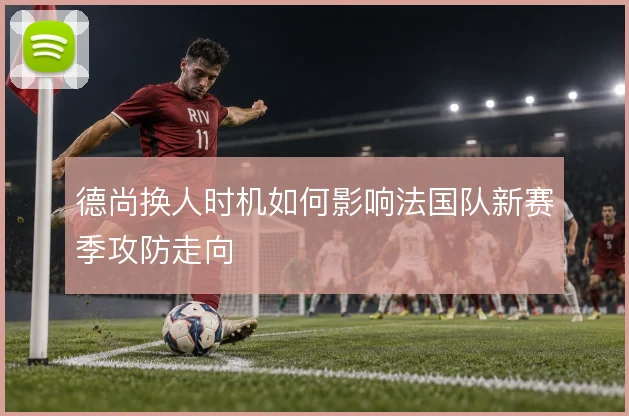 德尚换人时机如何影响法国队新赛季攻防走向