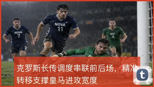 克罗斯长传调度串联前后场，精准转移支撑皇马进攻宽度